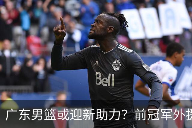 广东男篮或迎新助力？前冠军外援威姆斯盼重返宏远