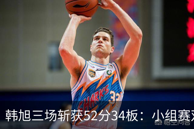 韩旭三场斩获52分34板：小组赛双双表现称霸内线 成为球队主力